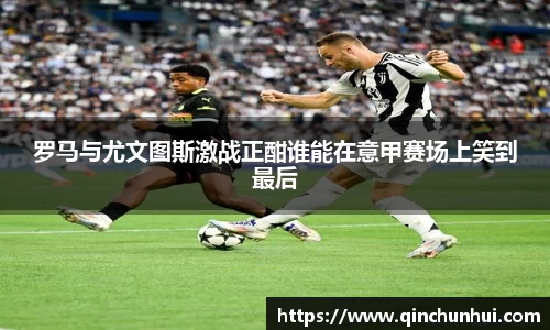 罗马与尤文图斯激战正酣谁能在意甲赛场上笑到最后