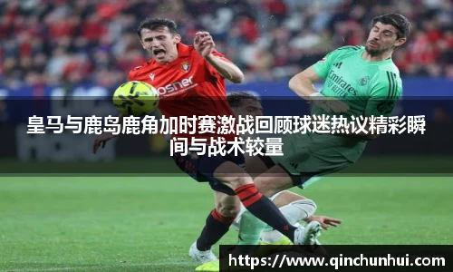 皇马与鹿岛鹿角加时赛激战回顾球迷热议精彩瞬间与战术较量